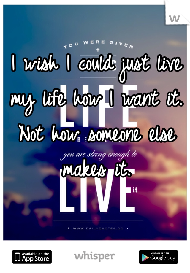 I wish I could just live my life how I want it. Not how someone else makes it.