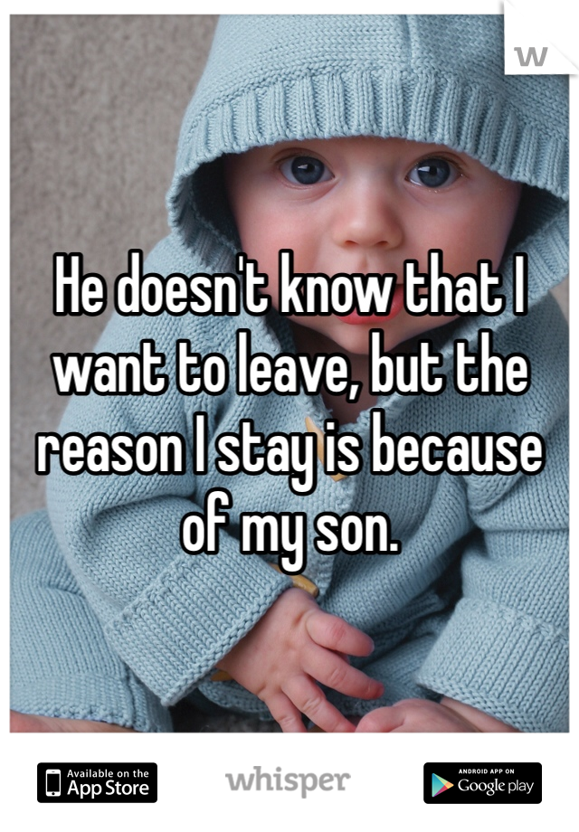 He doesn't know that I want to leave, but the reason I stay is because of my son.