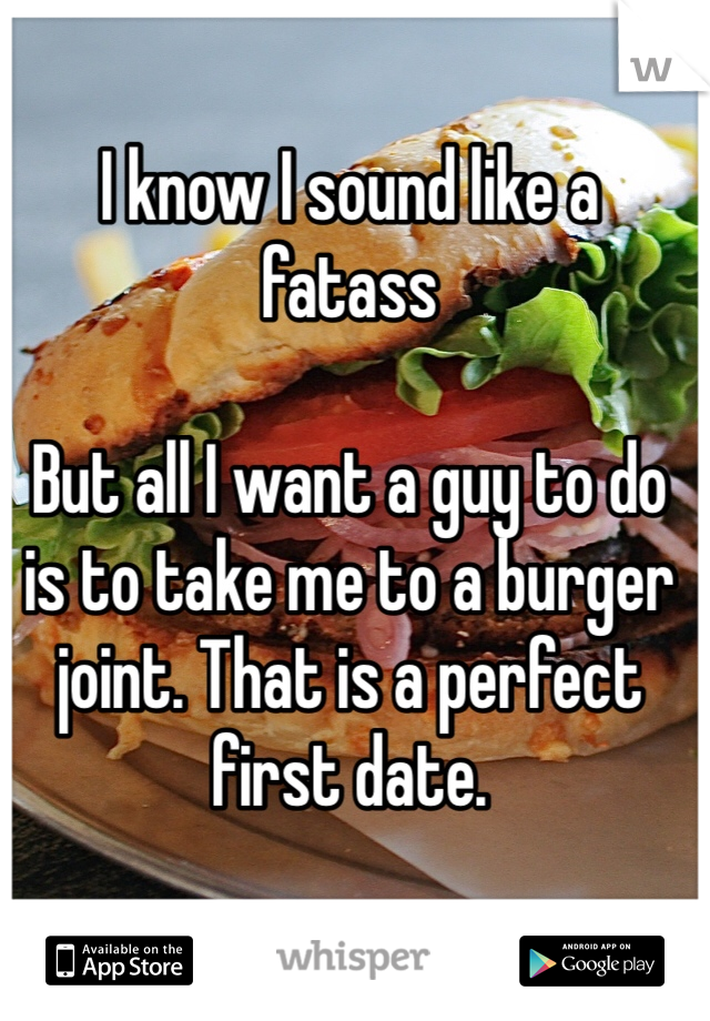 I know I sound like a fatass

But all I want a guy to do is to take me to a burger joint. That is a perfect first date.