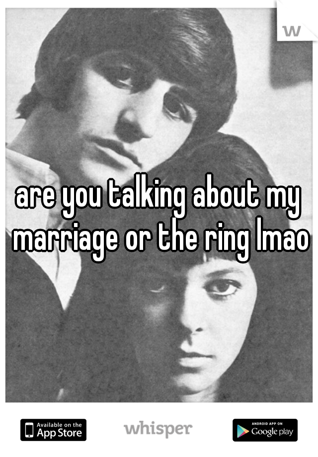 are you talking about my marriage or the ring lmao
