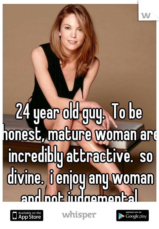 24 year old guy.  To be honest, mature woman are incredibly attractive.  so divine.  i enjoy any woman and not judgemental.