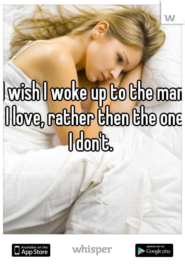 I wish I woke up to the man I love, rather then the one I don't.  