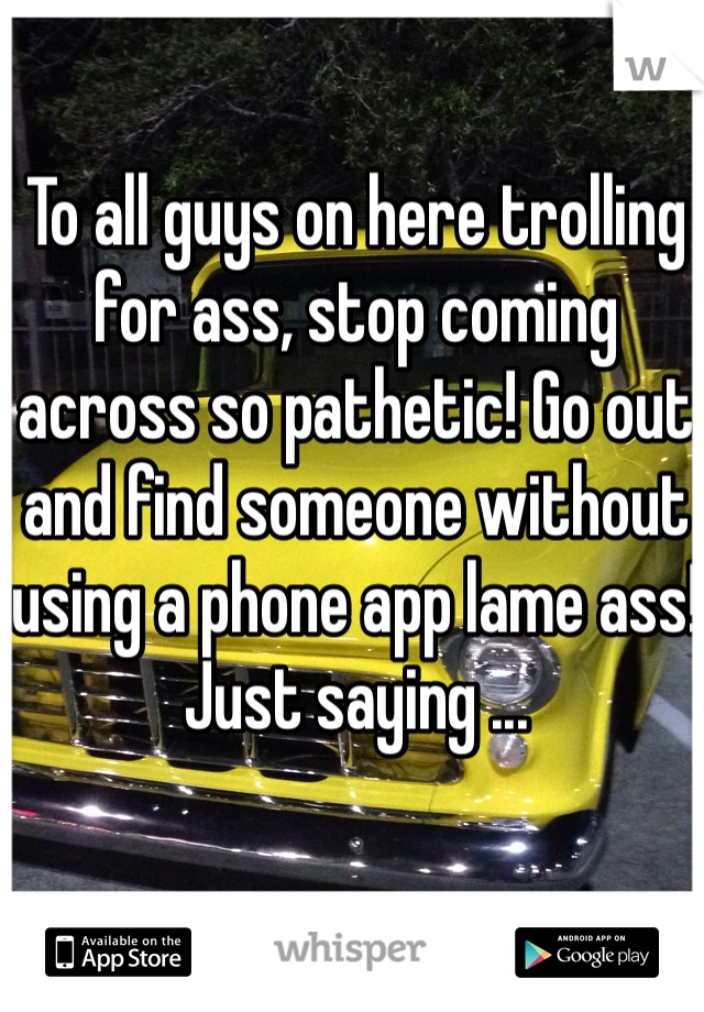 To all guys on here trolling for ass, stop coming across so pathetic! Go out and find someone without using a phone app lame ass! Just saying ...
