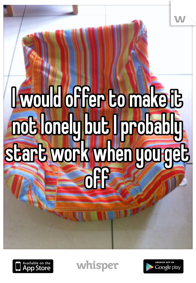 I would offer to make it not lonely but I probably start work when you get off