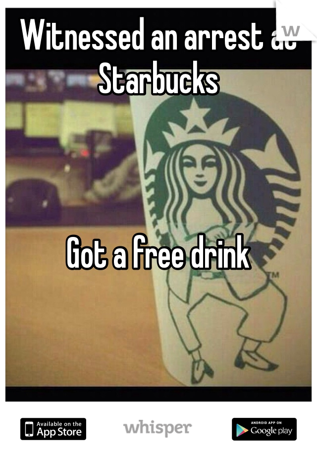 Witnessed an arrest at Starbucks 



Got a free drink
