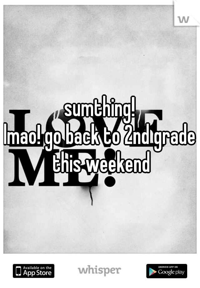 sumthing!
lmao! go back to 2nd grade this weekend