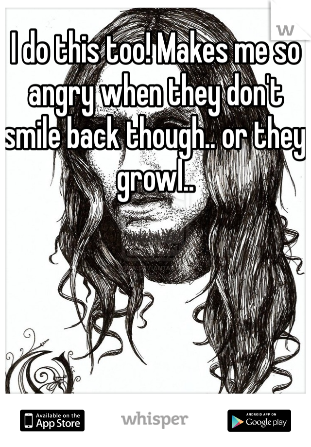 I do this too! Makes me so angry when they don't smile back though.. or they growl..