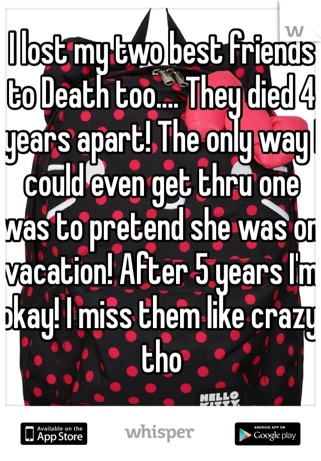 I lost my two best friends to Death too.... They died 4 years apart! The only way I could even get thru one was to pretend she was on vacation! After 5 years I'm okay! I miss them like crazy tho