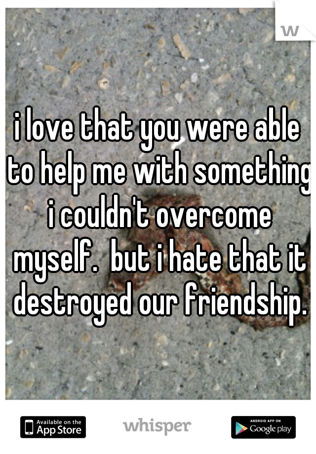 i love that you were able to help me with something i couldn't overcome myself.  but i hate that it destroyed our friendship.