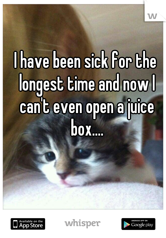 I have been sick for the longest time and now I can't even open a juice box....