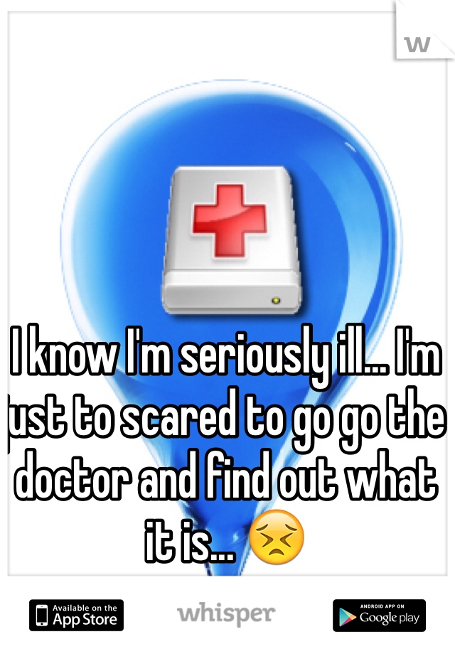 I know I'm seriously ill... I'm just to scared to go go the doctor and find out what it is... 😣