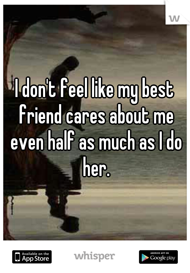 I don't feel like my best friend cares about me even half as much as I do her.