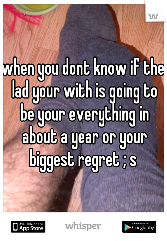when you dont know if the lad your with is going to be your everything in about a year or your biggest regret ; s 