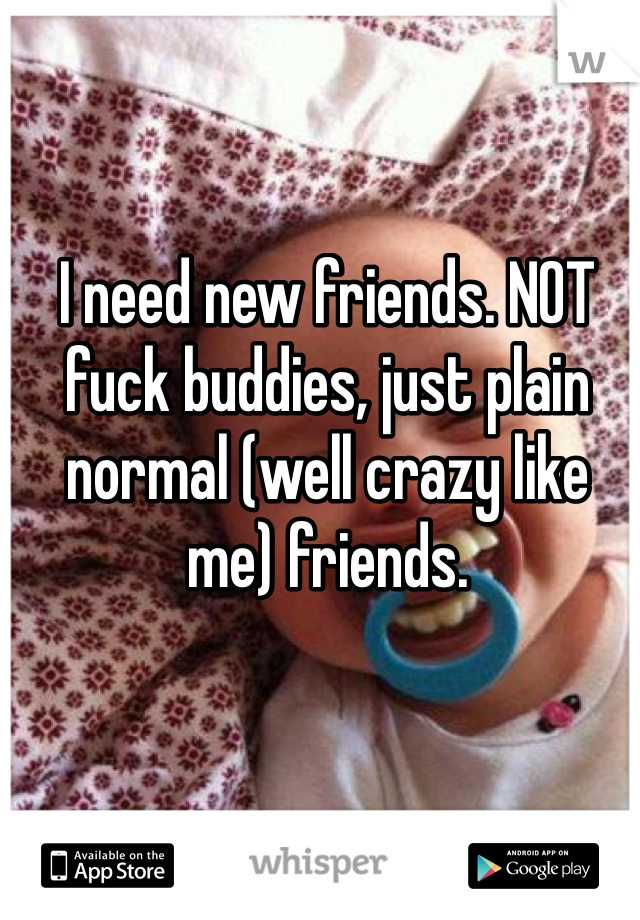 I need new friends. NOT fuck buddies, just plain normal (well crazy like me) friends.