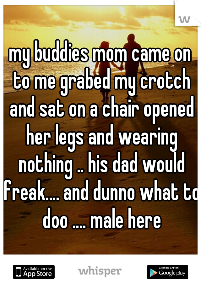 my buddies mom came on to me grabed my crotch and sat on a chair opened her legs and wearing nothing .. his dad would freak.... and dunno what to doo .... male here