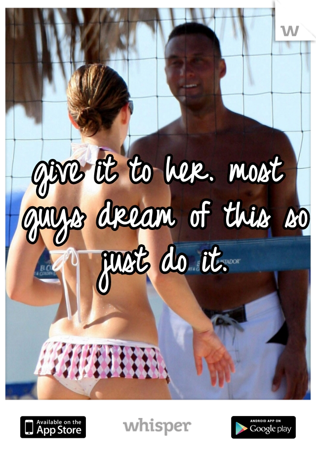 give it to her. most guys dream of this so just do it.