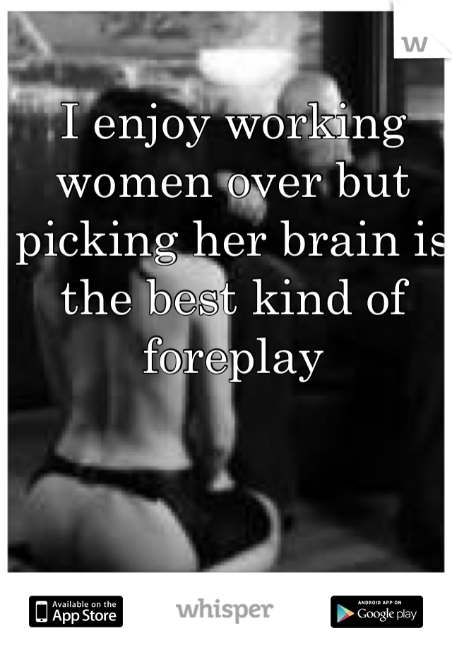 I enjoy working women over but picking her brain is the best kind of foreplay