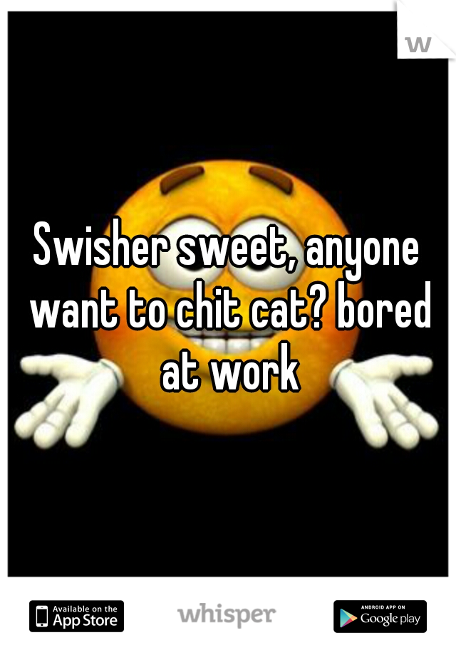 Swisher sweet, anyone want to chit cat? bored at work