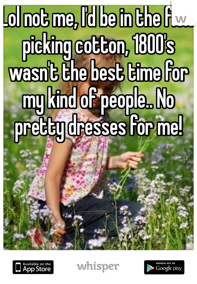 Lol not me, I'd be in the field picking cotton, 1800's wasn't the best time for my kind of people.. No pretty dresses for me! 