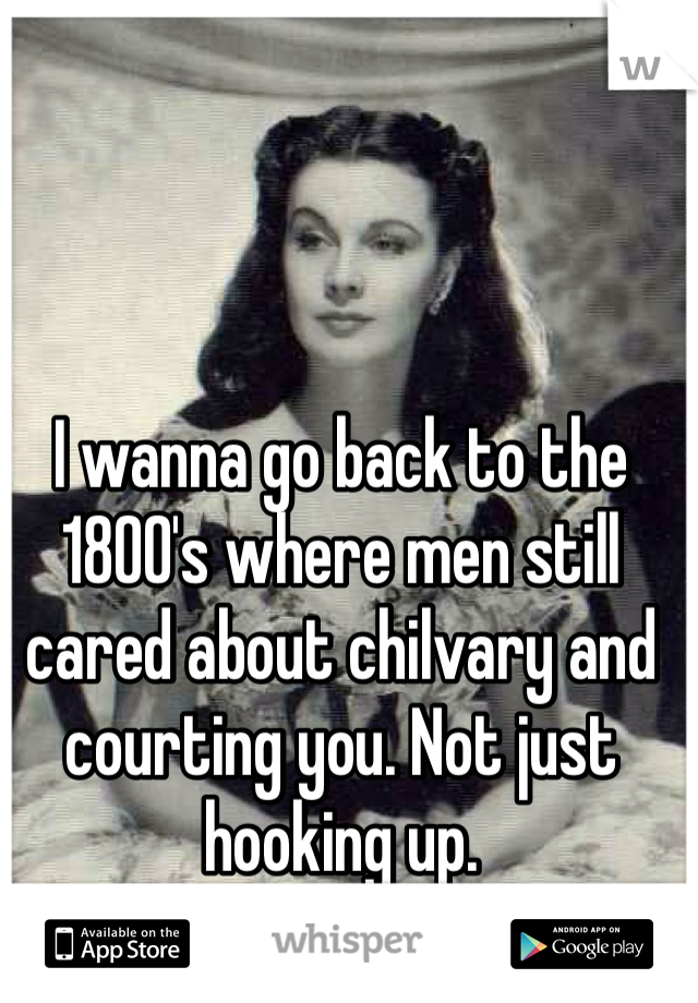 I wanna go back to the 1800's where men still cared about chilvary and courting you. Not just hooking up. 
