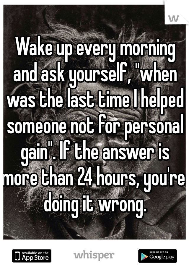 Wake up every morning and ask yourself, "when was the last time I helped someone not for personal gain". If the answer is more than 24 hours, you're doing it wrong.