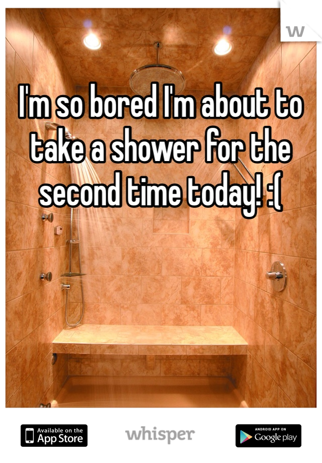 I'm so bored I'm about to take a shower for the second time today! :(

