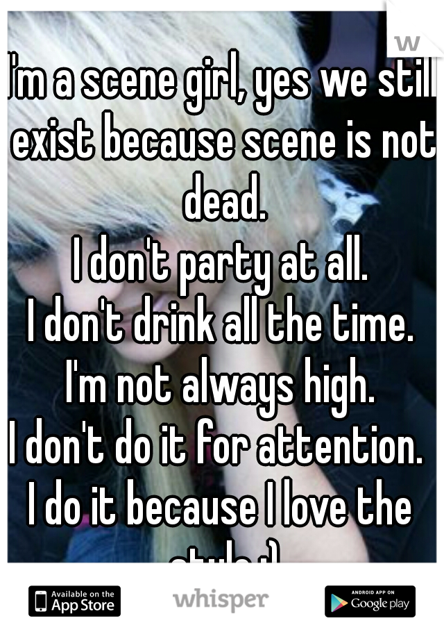 I'm a scene girl, yes we still exist because scene is not dead.
I don't party at all.
I don't drink all the time.
I'm not always high.
I don't do it for attention. 
I do it because I love the style.:)