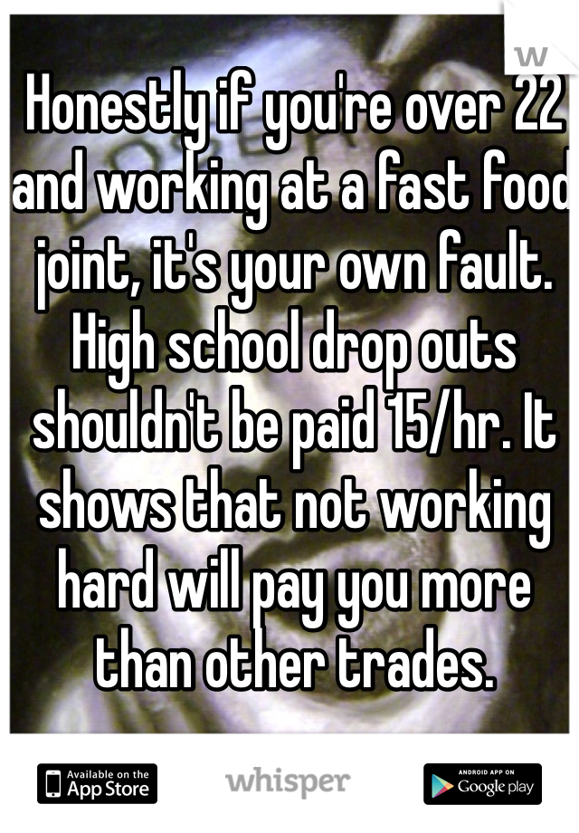 Honestly if you're over 22 and working at a fast food joint, it's your own fault. High school drop outs shouldn't be paid 15/hr. It shows that not working hard will pay you more than other trades.