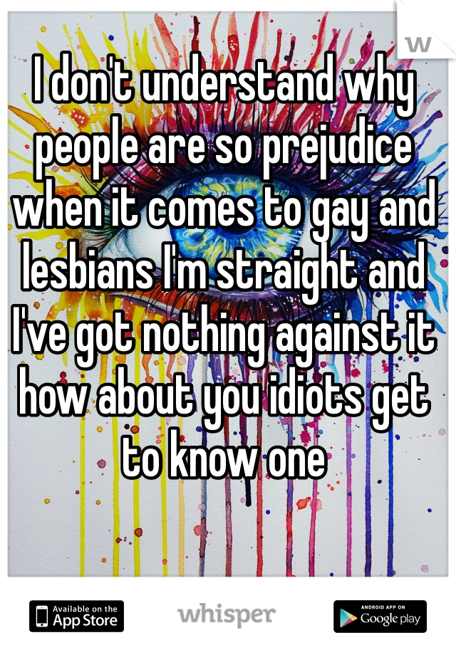 I don't understand why people are so prejudice when it comes to gay and lesbians I'm straight and I've got nothing against it how about you idiots get to know one