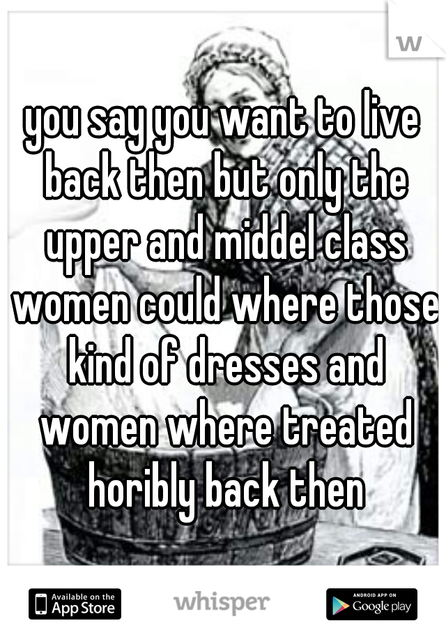 you say you want to live back then but only the upper and middel class women could where those kind of dresses and women where treated horibly back then