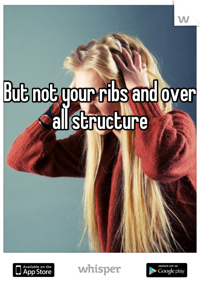 But not your ribs and over all structure