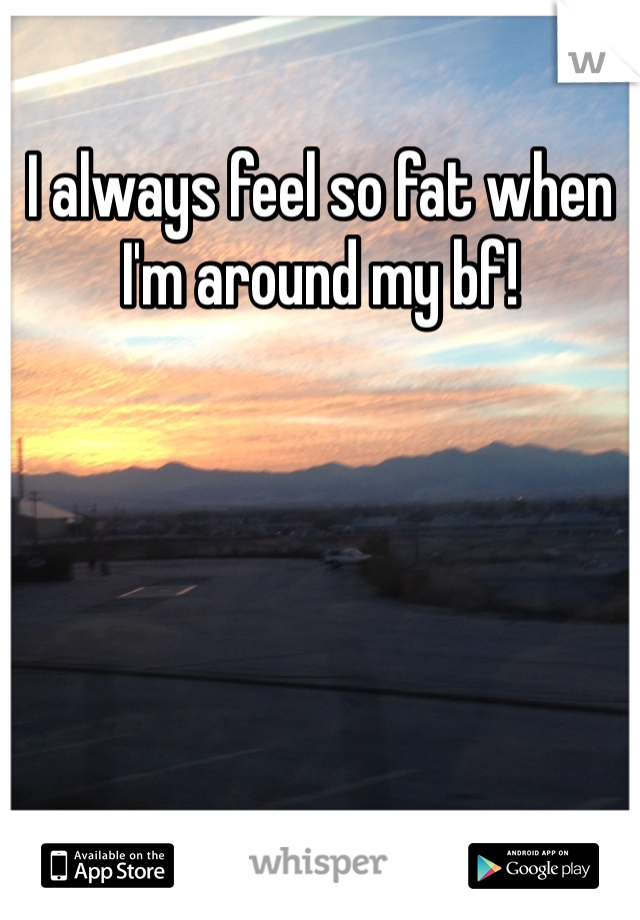 I always feel so fat when I'm around my bf! 