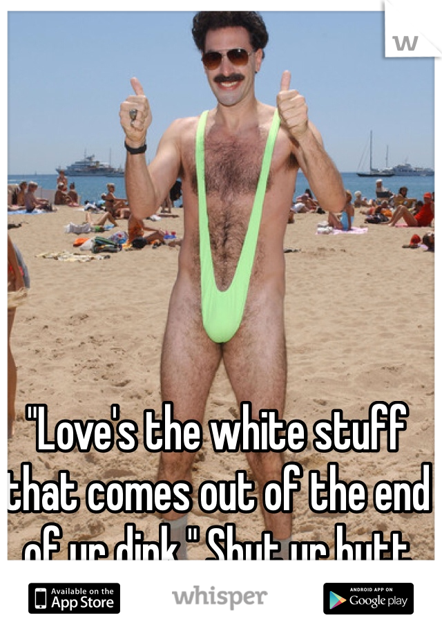 "Love's the white stuff that comes out of the end of ur dink." Shut ur butt