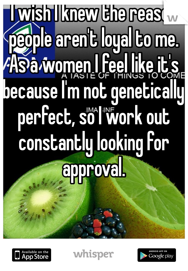 I wish I knew the reason people aren't loyal to me.  As a women I feel like it's because I'm not genetically perfect, so I work out constantly looking for approval.