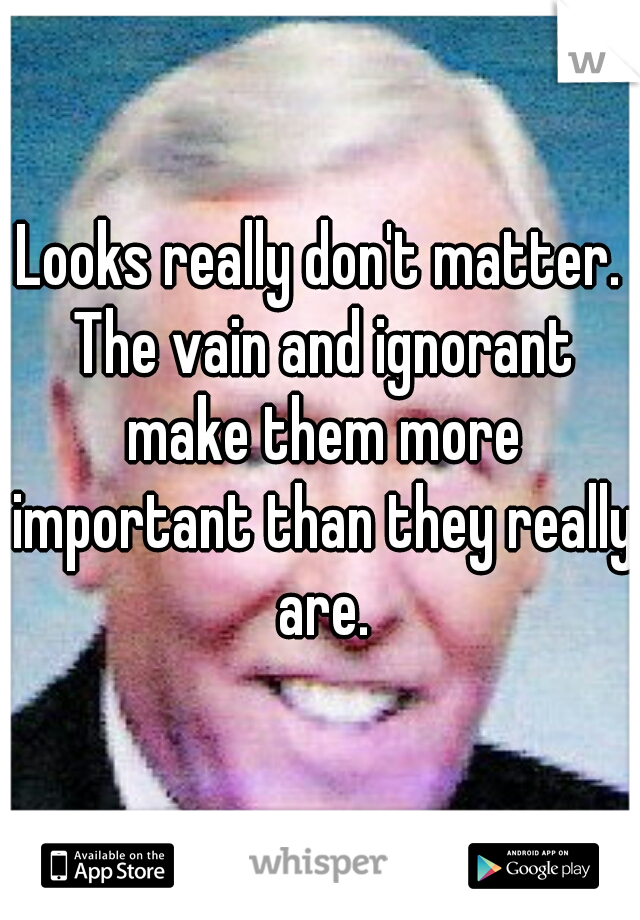 Looks really don't matter. The vain and ignorant make them more important than they really are.