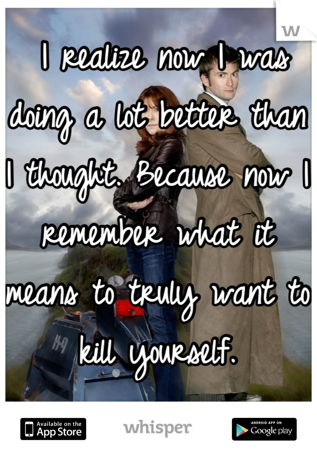  I realize now I was doing a lot better than I thought. Because now I remember what it means to truly want to kill yourself.