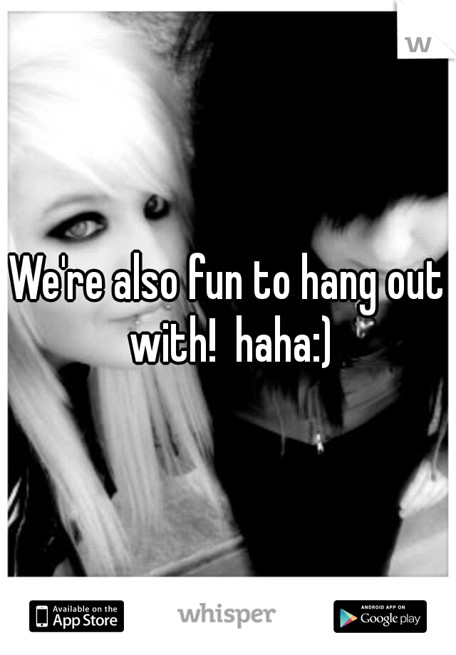 We're also fun to hang out with!  haha:)
