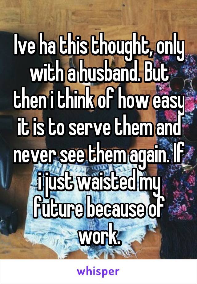 Ive ha this thought, only with a husband. But then i think of how easy it is to serve them and never see them again. If i just waisted my future because of work.