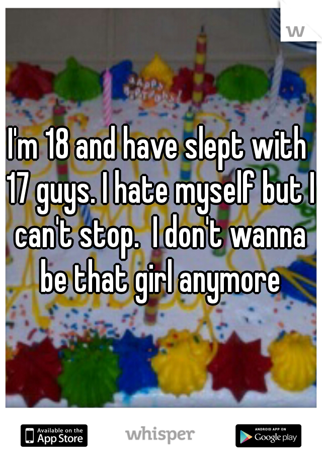 I'm 18 and have slept with 17 guys. I hate myself but I can't stop.  I don't wanna be that girl anymore