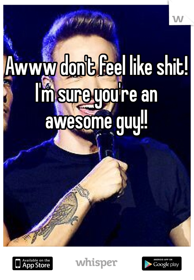 Awww don't feel like shit! I'm sure you're an awesome guy!!