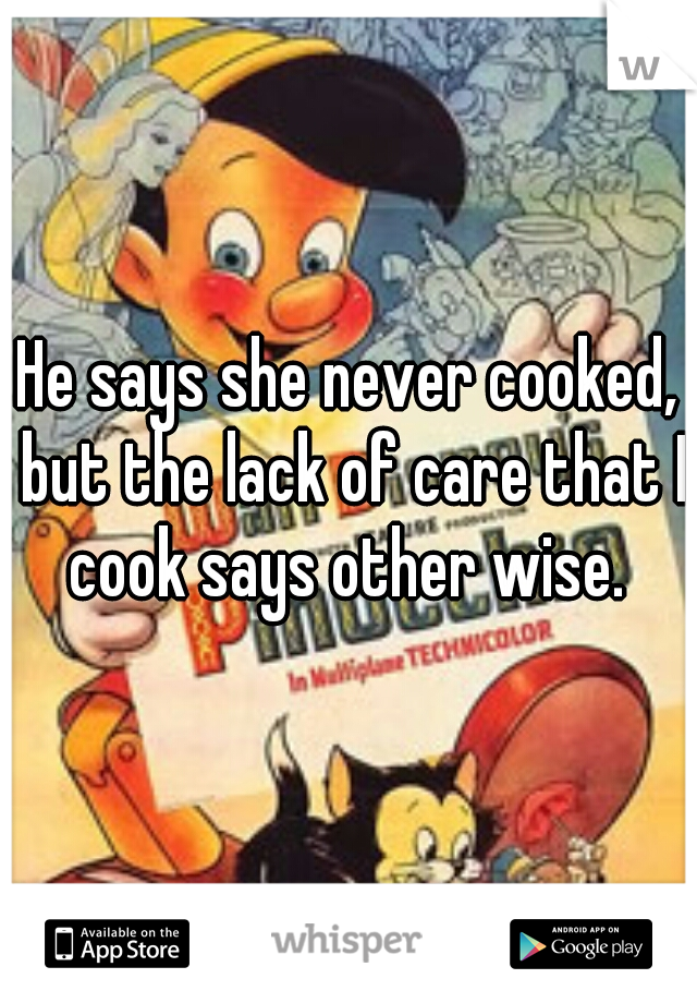 He says she never cooked, but the lack of care that I cook says other wise. 