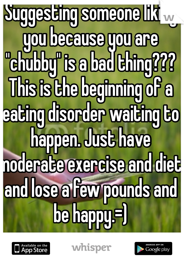 Suggesting someone liking you because you are "chubby" is a bad thing??? This is the beginning of a eating disorder waiting to happen. Just have moderate exercise and diet and lose a few pounds and be happy.=)