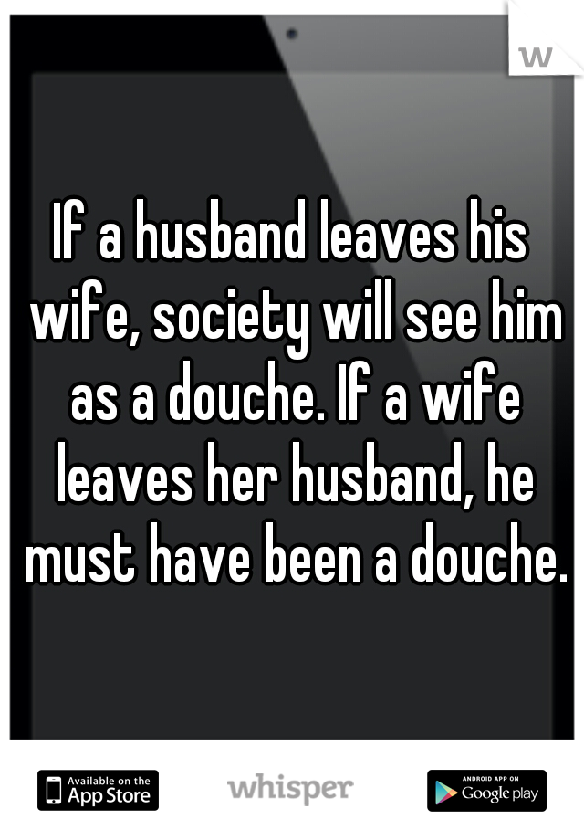 If a husband leaves his wife, society will see him as a douche. If a wife leaves her husband, he must have been a douche.