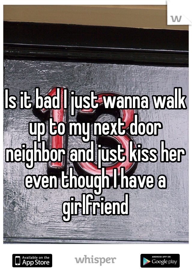 Is it bad I just wanna walk up to my next door neighbor and just kiss her even though I have a girlfriend 