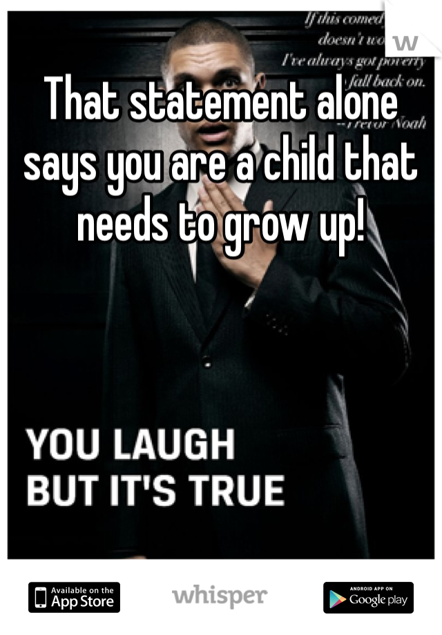 That statement alone says you are a child that needs to grow up! 