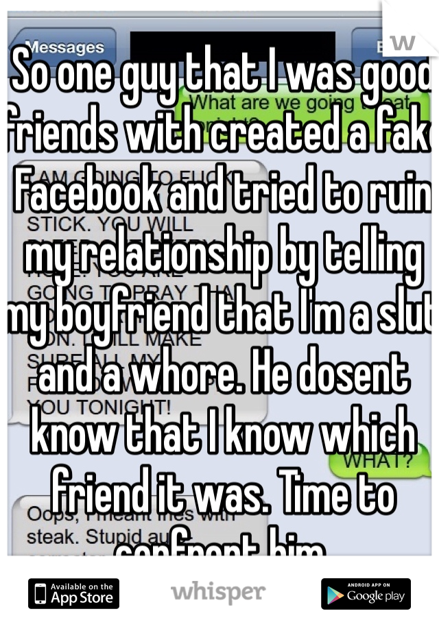 So one guy that I was good friends with created a fake Facebook and tried to ruin my relationship by telling my boyfriend that I'm a slut and a whore. He dosent know that I know which friend it was. Time to confront him. 
