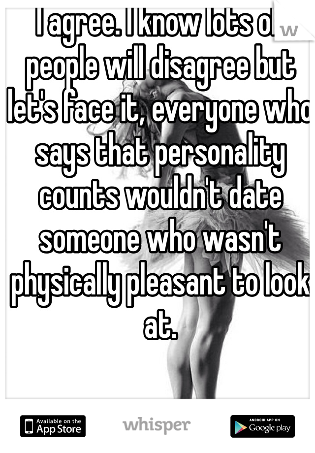 I agree. I know lots of people will disagree but let's face it, everyone who says that personality counts wouldn't date someone who wasn't physically pleasant to look at. 