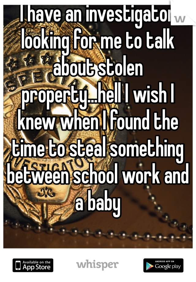 I have an investigator looking for me to talk about stolen property...hell I wish I knew when I found the time to steal something between school work and a baby