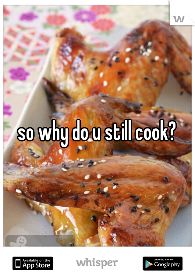so why do u still cook?
