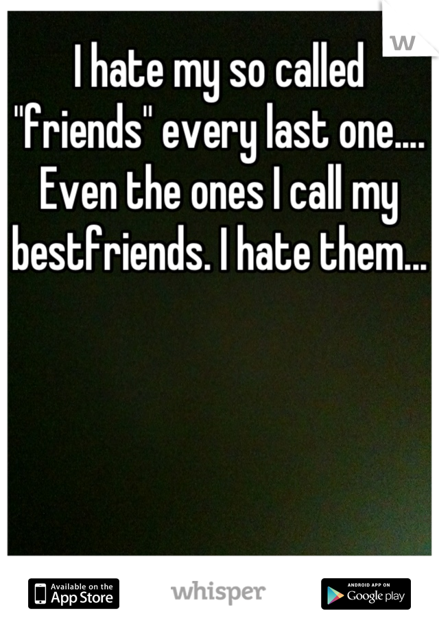 I hate my so called "friends" every last one.... Even the ones I call my bestfriends. I hate them...